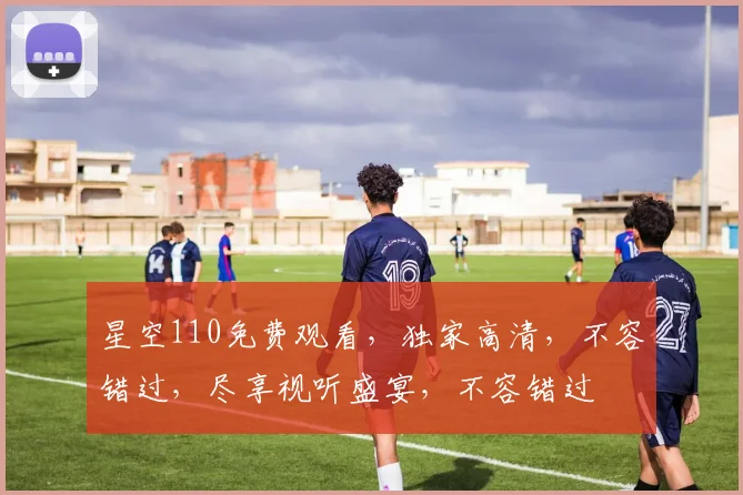 星空110免费观看，独家高清，不容错过，尽享视听盛宴，不容错过