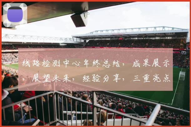 线路检测中心年终总结，成果展示，展望未来，经验分享，三重亮点，助力发展